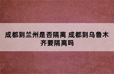 成都到兰州是否隔离 成都到乌鲁木齐要隔离吗